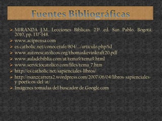  MIRANDA J.M. Lecciones Bíblicas. 23ª. ed. San Pablo. Bogotá:
2010, pp. 137-148.
 www.aciprensa.com
 es.catholic.net/conocetufe/804/.../articulo.php?id
 www.autorescatolicos.org/thomaskevinkraft20.pdf
 www.auladebiblia.com/at/tema9/tema9.html
 www.serviciocatolico.com/files/tema_7.htm
 http://es.catholic.net/sapienciales-libros/
 http://rsanzcarrera2.wordpress.com/2007/06/04/libros-sapienciales-
y-poeticos-del-at/
 Imágenes tomadas del buscador de Google.com
 