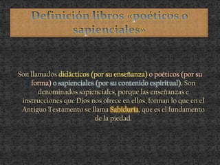 Son llamados didácticos (por su enseñanza) o poéticos (por su
forma) o sapienciales (por su contenido espiritual). Son
denominados sapienciales, porque las enseñanzas e
instrucciones que Dios nos ofrece en ellos, forman lo que en el
Antiguo Testamento se llama Sabiduría, que es el fundamento
de la piedad.
 