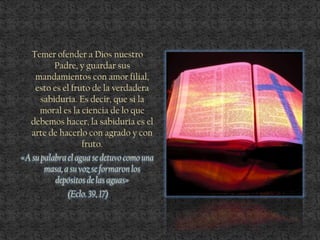 Temer ofender a Dios nuestro
Padre, y guardar sus
mandamientos con amor filial,
esto es el fruto de la verdadera
sabiduría. Es decir, que si la
moral es la ciencia de lo que
debemos hacer, la sabiduría es el
arte de hacerlo con agrado y con
fruto.
«A su palabra el agua se detuvo como una
masa,a su voz se formaron los
depósitos de las aguas»
(Eclo. 39, 17)
 