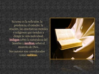 Su tema es la reflexión, la
prudencia, el estudio, la
oración, las enseñanzas morales
y religiosas que tienden a
dirigir la vida individual:
indagan sobre la naturaleza del
hombre y meditan sobre el
misterio de Dios.
Sus autores son considerados
como «sabios».
 