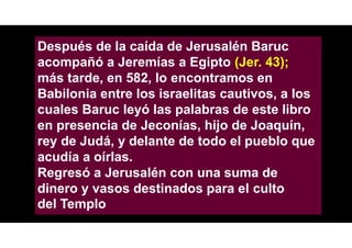 Después de la caída de Jerusalén Baruc
acompañó a Jeremías a Egipto (Jer. 43);
más tarde, en 582, lo encontramos en
Babilonia entre los israelitas cautivos, a los
cuales Baruc leyó las palabras de este libro
en presencia de Jeconías, hijo de Joaquín,
rey de Judá, y delante de todo el pueblo que
acudía a oírlas.
Regresó a Jerusalén con una suma de
dinero y vasos destinados para el culto
del Templo
 