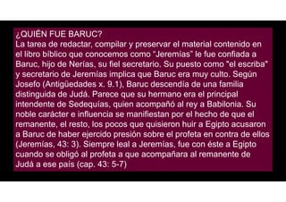 ¿QUIÉN FUE BARUC?
La tarea de redactar, compilar y preservar el material contenido en
el libro bíblico que conocemos como “Jeremías” le fue confiada a
Baruc, hijo de Nerías, su fiel secretario. Su puesto como "el escriba"
y secretario de Jeremías implica que Baruc era muy culto. Según
Josefo (Antigüedades x. 9.1), Baruc descendía de una familia
distinguida de Judá. Parece que su hermano era el principal
intendente de Sedequías, quien acompañó al rey a Babilonia. Su
noble carácter e influencia se manifiestan por el hecho de que el
remanente, el resto, los pocos que quisieron huir a Egipto acusaron
a Baruc de haber ejercido presión sobre el profeta en contra de ellos
(Jeremías, 43: 3). Siempre leal a Jeremías, fue con éste a Egipto
cuando se obligó al profeta a que acompañara al remanente de
Judá a ese país (cap. 43: 5-7)
 