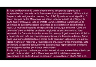 El libro de Baruc existió primeramente como tres partes separadas e
independientes que más tarde fueron reunidas y resultaron en el libro actual.
La pieza más antigua (dos poemas, Bar. 3,9-5,9) pertenecen al siglo III a. C.
Ya en tiempos de los Macabeos, un último redactor añadió el prólogo y la
parte final y atribuyó el todo al profeta Baruc, secretario y amanuense de
Jeremías, lo que demuestra la influencia de este último en aquel tiempo y
lugar. La muestra separado el capítulo 6 de Baruc, que se llama "Carta de
Jeremías" y en las biblias de ciertas religiones se encuentra como libro
separado. La Carta de Jeremías es un discurso apologético contra la idolatría,
y desarrolla aún más los conceptos estudiados por Jeremías e Isaías. Baruc
hace una fuerte declaración en contra de la confesión, adoración y fe en los
ídolos hechos en maderas y revestidos de oro, plata y otros materiales. Esta
costumbre la adquirió del pueblo de Babilonia que representaban deidades
con imágenes hechas por manos de hombres
Por la teología que contiene y el estilo, los estudiosos suelen datar el texto del
período de la rebelión de los Macabeos; es difícil establecer mayores
precisiones. Las cartas fueron reunidas en un solo libro en el año 100 a. C.
 