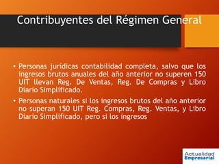 Contribuyentes del Régimen General
• Personas jurídicas contabilidad completa, salvo que los
ingresos brutos anuales del año anterior no superen 150
UIT llevan Reg. De Ventas, Reg. De Compras y Libro
Diario Simplificado.
• Personas naturales si los ingresos brutos del año anterior
no superan 150 UIT Reg. Compras, Reg. Ventas, y Libro
Diario Simplificado, pero si los ingresos
 