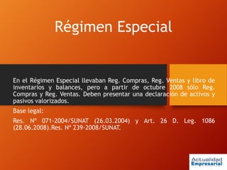 Régimen Especial
En el Régimen Especial llevaban Reg. Compras, Reg. Ventas y libro de
inventarios y balances, pero a partir de octubre 2008 sólo Reg.
Compras y Reg. Ventas. Deben presentar una declaración de activos y
pasivos valorizados.
Base legal:
Res. Nº 071-2004/SUNAT (26.03.2004) y Art. 26 D. Leg. 1086
(28.06.2008).Res. Nº 239-2008/SUNAT.
 