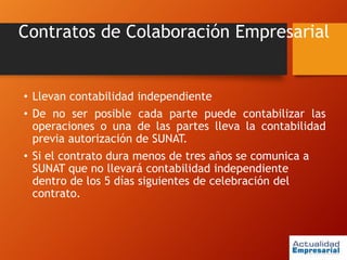 Contratos de Colaboración Empresarial
• Llevan contabilidad independiente
• De no ser posible cada parte puede contabilizar las
operaciones o una de las partes lleva la contabilidad
previa autorización de SUNAT.
• Si el contrato dura menos de tres años se comunica a
SUNAT que no llevará contabilidad independiente
dentro de los 5 días siguientes de celebración del
contrato.
 