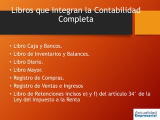 Libros que Integran la Contabilidad
Completa
• Libro Caja y Bancos.
• Libro de Inventarios y Balances.
• Libro Diario.
• Libro Mayor.
• Registro de Compras.
• Registro de Ventas e Ingresos
• Libro de Retenciones incisos e) y f) del artículo 34° de la
Ley del Impuesto a la Renta
 