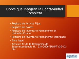 Libros que Integran la Contabilidad
Completa
• Registro de Activos Fijos.
• Registro de Costos.
• Registro de Inventario Permanente en
Unidades Físicas.
• Registro de Inventario Permanente Valorizado
• Base legal:
• Articulo 12 de la Resolución de
Superintendencia N.° 234-2006/SUNAT (30-12-
06).
 