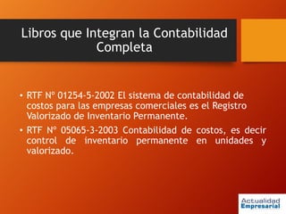 Libros que Integran la Contabilidad
Completa
• RTF Nº 01254-5-2002 El sistema de contabilidad de
costos para las empresas comerciales es el Registro
Valorizado de Inventario Permanente.
• RTF Nº 05065-3-2003 Contabilidad de costos, es decir
control de inventario permanente en unidades y
valorizado.
 
