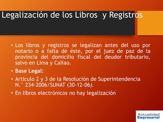 Legalización de los Libros y Registros
• Los libros y registros se legalizan antes del uso por
notario o a falta de éste, por el juez de paz de la
provincia del domicilio fiscal del deudor tributario,
salvo en Lima y Callao.
• Base Legal:
• Articulo 2 y 3 de la Resolución de Superintendencia
N.° 234-2006/SUNAT (30-12-06).
• En libros electrónicos no hay legalización
 