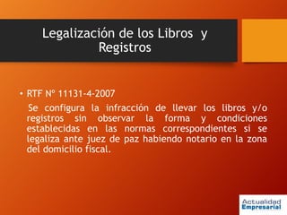 Legalización de los Libros y
Registros
• RTF Nº 11131-4-2007
Se configura la infracción de llevar los libros y/o
registros sin observar la forma y condiciones
establecidas en las normas correspondientes si se
legaliza ante juez de paz habiendo notario en la zona
del domicilio fiscal.
 