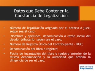 Datos que Debe Contener la
Constancia de Legalización
• Número de legalización asignado por el notario o juez,
según sea el caso;
• Nombres y apellidos, denominación o razón social del
deudor tributario, según sea el caso;
• Número de Registro Único del Contribuyente - RUC;
• Denominación del libro o registro;
• Fecha de incautación del libro o registro anterior de la
misma denominación y la autoridad que ordenó la
diligencia de ser el caso.
 