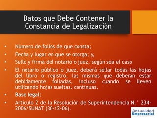 Datos que Debe Contener la
Constancia de Legalización
• Número de folios de que consta;
• Fecha y lugar en que se otorga; y,
• Sello y firma del notario o juez, según sea el caso
• El notario público o juez, deberá sellar todas las hojas
del libro o registro, las mismas que deberán estar
debidamente foliadas, incluso cuando se lleven
utilizando hojas sueltas, continuas.
• Base legal:
• Articulo 2 de la Resolución de Superintendencia N.° 234-
2006/SUNAT (30-12-06).
 