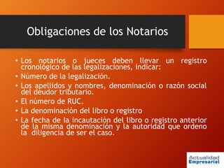Obligaciones de los Notarios
• Los notarios o jueces deben llevar un registro
cronológico de las legalizaciones, indicar:
• Número de la legalización.
• Los apellidos y nombres, denominación o razón social
del deudor tributario.
• El número de RUC.
• La denominación del libro o registro
• La fecha de Ia incautación del libro o registro anterior
de la misma denominación y la autoridad que ordeno
la diligencia de ser el caso.
 