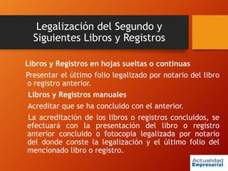 Legalización del Segundo y
Siguientes Libros y Registros
Libros y Registros en hojas sueltas o continuas
Presentar el último folio legalizado por notario del libro
o registro anterior.
Libros y Registros manuales
Acreditar que se ha concluido con el anterior.
La acreditación de los libros o registros concluidos, se
efectuará con la presentación del libro o registro
anterior concluido o fotocopia legalizada por notario
del donde conste la legalización y el último folio del
mencionado libro o registro.
 