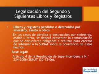 Legalización del Segundo y
Siguientes Libros y Registros
• Libros y registros perdidos o destruidos por
siniestro, asalto u otros
En los casos de pérdida o destrucción por siniestros,
asalto u otros, se deberá presentar la comunicación
que se encuentran obligados a realizar para efectos
de informar a la SUNAT sobre la ocurrencia de estos
hechos.
Base legal:
Articulo 4 de la Resolución de Superintendencia N.°
234-2006/SUNAT (30-12-06).
 