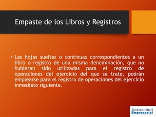 Empaste de los Libros y Registros
• Las hojas sueltas o continuas correspondientes a un
libro o registro de una misma denominación, que no
hubieran sido utilizadas para el registro de
operaciones del ejercicio del que se trate, podrán
emplearse para el registro de operaciones del ejercicio
inmediato siguiente.
 