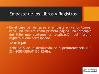 Empaste de los Libros y Registros
• En el caso de realizarse el empaste en varios tomos,
cada uno incluirá como primera página una fotocopia
del folio que contenga la legalización del libro o
registro al que corresponde.
Base legal:
Articulo 5 de la Resolución de Superintendencia N.°
234-2006/SUNAT (30-12-06).
 