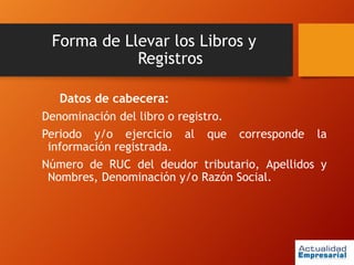 Forma de Llevar los Libros y
Registros
Datos de cabecera:
Denominación del libro o registro.
Periodo y/o ejercicio al que corresponde la
información registrada.
Número de RUC del deudor tributario, Apellidos y
Nombres, Denominación y/o Razón Social.
 