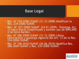 Base Legal
• Res. Nº 239-2008/SUNAT (31.12.2008) Modifican la
Res. 234-2006/SUNAT.
• Res. Nº 017-2009/SUNAT (24.01.2009). Posterga Art.
13 salvo Diario Simplificado y eximen uso de BINCARD
si se lleva Kardex.
• Res. Nº 286-2009/SUNAT (31.12.2009) Libros
Electrónicos y posterga vigencia del Art. 13 de la Res.
234-2006/SUNAT.
• Res. Nº 196-2010/SUNAT (26.06.2010) Modifica Res.
286-2009/SUNAT y Res. 234-2006/SUNAT.
 