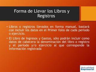 Forma de Llevar los Libros y
Registros
• Libros o registros llevados en forma manual, bastará
con incluir los datos en el Primer folio de cada período
o ejercicio.
• El Libro de Ingresos y Gastos, sólo podrán incluir como
datos de cabecera la denominación del libro o registro
y el periodo y/o ejercicio al que corresponde la
información registrada
 