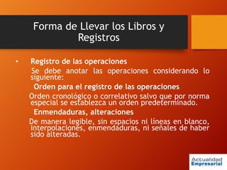 Forma de Llevar los Libros y
Registros
• Registro de las operaciones
Se debe anotar las operaciones considerando lo
siguiente:
Orden para el registro de las operaciones
Orden cronológico o correlativo salvo que por norma
especial se establezca un orden predeterminado.
Enmendaduras, alteraciones
De manera legible, sin espacios ni líneas en blanco,
interpolaciones, enmendaduras, ni señales de haber
sido alteradas.
 