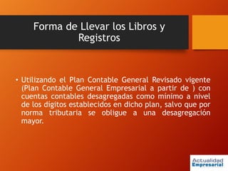 Forma de Llevar los Libros y
Registros
• Utilizando el Plan Contable General Revisado vigente
(Plan Contable General Empresarial a partir de ) con
cuentas contables desagregadas como mínimo a nivel
de los dígitos establecidos en dicho plan, salvo que por
norma tributaria se obligue a una desagregación
mayor.
 