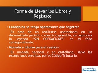 Forma de Llevar los Libros y
Registros
• Cuando no se tenga operaciones que registrar
En caso de no realizarse operaciones en un
determinado periodo o ejercicio gravable, se registrará
la leyenda “SIN OPERACIONES” en el folio
correspondiente.
• Moneda e idioma para el registro
En moneda nacional y en castellano, salvo las
excepciones previstas por el Código Tributario.
 