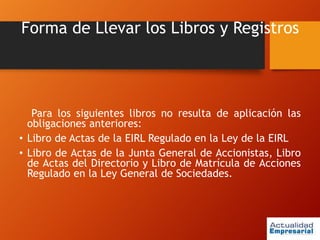 Forma de Llevar los Libros y Registros
Para los siguientes libros no resulta de aplicación las
obligaciones anteriores:
• Libro de Actas de la EIRL Regulado en la Ley de la EIRL
• Libro de Actas de la Junta General de Accionistas, Libro
de Actas del Directorio y Libro de Matrícula de Acciones
Regulado en la Ley General de Sociedades.
 