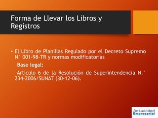 Forma de Llevar los Libros y
Registros
• El Libro de Planillas Regulado por el Decreto Supremo
N° 001-98-TR y normas modificatorias
Base legal:
Articulo 6 de la Resolución de Superintendencia N.°
234-2006/SUNAT (30-12-06).
 