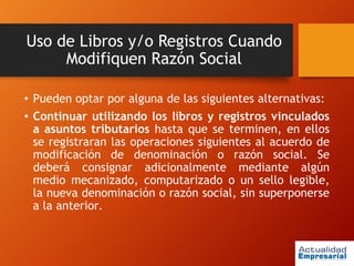 Uso de Libros y/o Registros Cuando
Modifiquen Razón Social
• Pueden optar por alguna de las siguientes alternativas:
• Continuar utilizando los libros y registros vinculados
a asuntos tributarios hasta que se terminen, en ellos
se registraran las operaciones siguientes al acuerdo de
modificación de denominación o razón social. Se
deberá consignar adicionalmente mediante algún
medio mecanizado, computarizado o un sello legible,
la nueva denominación o razón social, sin superponerse
a la anterior.
 