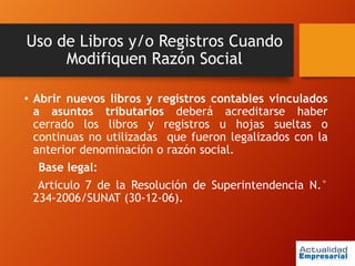 Uso de Libros y/o Registros Cuando
Modifiquen Razón Social
• Abrir nuevos libros y registros contables vinculados
a asuntos tributarios deberá acreditarse haber
cerrado los libros y registros u hojas sueltas o
continuas no utilizadas que fueron legalizados con la
anterior denominación o razón social.
Base legal:
Articulo 7 de la Resolución de Superintendencia N.°
234-2006/SUNAT (30-12-06).
 