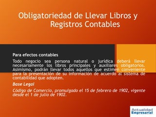 Obligatoriedad de Llevar Libros y
Registros Contables
Para efectos contables
Todo negocio sea persona natural o jurídica deberá llevar
necesariamente los libros principales y auxiliares obligatorios.
Asimismo, podrán llevar todos aquellos que estimen conveniente
para la presentación de su información de acuerdo al sistema de
contabilidad que adopten.
Base Legal
Código de Comercio, promulgado el 15 de febrero de 1902, vigente
desde el 1 de julio de 1902.
 