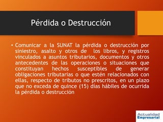 Pérdida o Destrucción
• Comunicar a la SUNAT la pérdida o destrucción por
siniestro, asalto y otros de los libros, y registros
vinculados a asuntos tributarios, documentos y otros
antecedentes de las operaciones o situaciones que
constituyan hechos susceptibles de generar
obligaciones tributarias o que estén relacionados con
ellas, respecto de tributos no prescritos, en un plazo
que no exceda de quince (15) días hábiles de ocurrida
la pérdida o destrucción
 