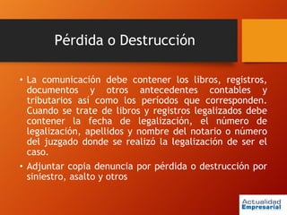 Pérdida o Destrucción
• La comunicación debe contener los libros, registros,
documentos y otros antecedentes contables y
tributarios así como los períodos que corresponden.
Cuando se trate de libros y registros legalizados debe
contener la fecha de legalización, el número de
legalización, apellidos y nombre del notario o número
del juzgado donde se realizó la legalización de ser el
caso.
• Adjuntar copia denuncia por pérdida o destrucción por
siniestro, asalto y otros
 