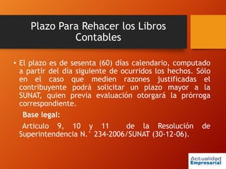 Plazo Para Rehacer los Libros
Contables
• El plazo es de sesenta (60) días calendario, computado
a partir del día siguiente de ocurridos los hechos. Sólo
en el caso que medien razones justificadas el
contribuyente podrá solicitar un plazo mayor a la
SUNAT, quien previa evaluación otorgará la prórroga
correspondiente.
Base legal:
Articulo 9, 10 y 11 de la Resolución de
Superintendencia N.° 234-2006/SUNAT (30-12-06).
 