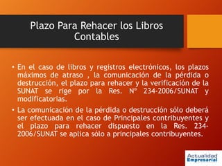 Plazo Para Rehacer los Libros
Contables
• En el caso de libros y registros electrónicos, los plazos
máximos de atraso , la comunicación de la pérdida o
destrucción, el plazo para rehacer y la verificación de la
SUNAT se rige por la Res. Nº 234-2006/SUNAT y
modificatorias.
• La comunicación de la pérdida o destrucción sólo deberá
ser efectuada en el caso de Principales contribuyentes y
el plazo para rehacer dispuesto en la Res. 234-
2006/SUNAT se aplica sólo a principales contribuyentes.
 