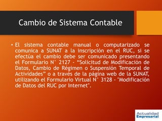 Cambio de Sistema Contable
• El sistema contable manual o computarizado se
comunica a SUNAT a la inscripción en el RUC, si se
efectúa el cambio debe ser comunicado presentando
el Formulario N° 2127 - “Solicitud de Modificación de
Datos, Cambio de Régimen o Suspensión Temporal de
Actividades” o a través de la página web de la SUNAT,
utilizando el Formulario Virtual N° 3128 - "Modificación
de Datos del RUC por Internet".
 