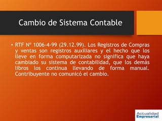 Cambio de Sistema Contable
• RTF Nº 1006-4-99 (29.12.99). Los Registros de Compras
y ventas son registros auxiliares y el hecho que los
lleve en forma computarizada no significa que haya
cambiado su sistema de contabilidad, que los demás
libros los continua llevando de forma manual.
Contribuyente no comunicó el cambio.
 