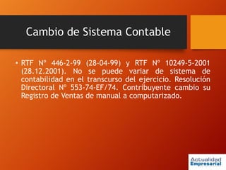 Cambio de Sistema Contable
• RTF Nº 446-2-99 (28-04-99) y RTF Nº 10249-5-2001
(28.12.2001). No se puede variar de sistema de
contabilidad en el transcurso del ejercicio. Resolución
Directoral Nº 553-74-EF/74. Contribuyente cambio su
Registro de Ventas de manual a computarizado.
 
