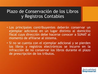 Plazo de Conservación de los Libros
y Registros Contables
• Los principales contribuyentes deberán conservar un
ejemplar adicional en un lugar distinto al domicilio
fiscal cuya dirección debe hacerse conocer a SUNAT al
momento de afiliarse al sistema.
• Si no se cuenta con el ejemplar adicional y se pierden
los libros y registros electrónicos se incurre en la
infracción de no conservar los libros durante el plazo
de prescripción de los tributos.
 