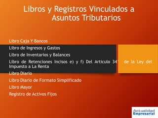 Libros y Registros Vinculados a
Asuntos Tributarios
Libro Caja Y Bancos
Libro de Ingresos y Gastos
Libro de Inventarios y Balances
Libro de Retenciones Incisos e) y f) Del Articulo 34° de la Ley del
Impuesto a La Renta
Libro Diario
Libro Diario de Formato Simplificado
Libro Mayor
Registro de Activos Fijos
 