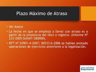 Plazo Máximo de Atraso
• Ver Anexo
• La fecha en que se empieza a llevar con atraso es a
partir de la existencia del libro o registro. (Informe Nº
233-2005-SUNAT/2B0000).
• RFT Nº 03901-4-2007; 00533-6-2006 se habían anotado
operaciones de ejercicios anteriores a la legalización.
 