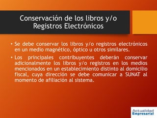 Conservación de los libros y/o
Registros Electrónicos
• Se debe conservar los libros y/o registros electrónicos
en un medio magnético, óptico u otros similares.
• Los principales contribuyentes deberán conservar
adicionalmente los libros y/o registros en los medios
mencionados en un establecimiento distinto al domicilio
fiscal, cuya dirección se debe comunicar a SUNAT al
momento de afiliación al sistema.
 