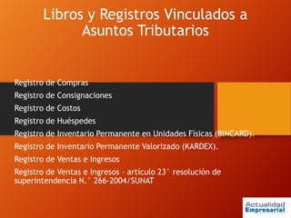 Libros y Registros Vinculados a
Asuntos Tributarios
Registro de Compras
Registro de Consignaciones
Registro de Costos
Registro de Huéspedes
Registro de Inventario Permanente en Unidades Físicas (BINCARD).
Registro de Inventario Permanente Valorizado (KARDEX).
Registro de Ventas e Ingresos
Registro de Ventas e Ingresos - artículo 23° resolución de
superintendencia N.° 266-2004/SUNAT
 