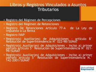 Libros y Registros Vinculados a Asuntos
Tributarios
• Registro del Régimen de Percepciones
• Registro del Régimen de Retenciones
• Registro De Retenciones Artículo 77-A de La Ley de
Impuesto a La Renta
• Registro IVAP
• Registro(s) Auxiliar(es) de Adquisiciones - artículo 8°
Resolución de Superintendencia N° 022-98/SUNAT
• Registro(s) Auxiliar(es) de Adquisiciones - inciso a) primer
párrafo artículo 5° Resolución de Superintendencia N° 021-
99/SUNAT
• Registro(s) Auxiliar(es) de Adquisiciones - inciso a) primer
párrafo artículo 5° Resolución de Superintendencia N.°
142-2001/SUNAT
 