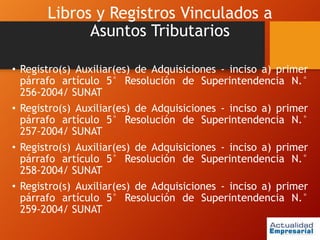Libros y Registros Vinculados a
Asuntos Tributarios
• Registro(s) Auxiliar(es) de Adquisiciones - inciso a) primer
párrafo artículo 5° Resolución de Superintendencia N.°
256-2004/ SUNAT
• Registro(s) Auxiliar(es) de Adquisiciones - inciso a) primer
párrafo artículo 5° Resolución de Superintendencia N.°
257-2004/ SUNAT
• Registro(s) Auxiliar(es) de Adquisiciones - inciso a) primer
párrafo artículo 5° Resolución de Superintendencia N.°
258-2004/ SUNAT
• Registro(s) Auxiliar(es) de Adquisiciones - inciso a) primer
párrafo artículo 5° Resolución de Superintendencia N.°
259-2004/ SUNAT
 