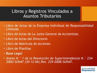 Libros y Registros Vinculados a
Asuntos Tributarios
• Libro de Actas de la Empresa Individual de Responsabilidad
Limitada
• Libro de Actas de La Junta General de Accionistas
• Libro de Actas del Directorio
• Libro de Matrícula de Acciones
• Libro de Planillas
• Base Legal
• Anexo N.° 1 de la Resolución de Superintendencia N.° 234-
2006/SUNAT (30-12-06).Res. 239-2008/SUNAT.
 