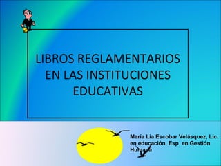 LIBROS REGLAMENTARIOS
EN LAS INSTITUCIONES
EDUCATIVAS
María Lía Escobar Velásquez, Lic.
en educación, Esp en Gestión
Humana
 