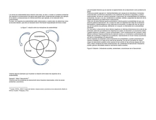 Los principales factores que se asocian al aparecimiento de la desnutrición como problema de
                                                                                                        Salud
                                                                                                        Pública se pueden agrupar en: medioambientales (por causas de la naturaleza o humanas),
Los temas de sostenibilidad tiene relación entre ellos, es decir, si existe un problema ambiental       socioculturales- económicos (asociados a los problemas de pobreza e inequidad) y político-
(por ejemplo la contaminación del agua) este puede tener consecuencias sociales (por ejemplo            institucionales, los que en conjunto aumentan o disminuyen las vulnerabilidades bio-médicas y
en la salud) y consecuencias en el tema económico (por ejemplo, en la reducción de la                   productivas, las que, a su vez, condicionan la cantidad, calidad y capacidad de absorción de la
productividad)                                                                                          ingesta alimentaría que determinan la desnutrición.
Es decir, los impactos de sostenibilidad están relacionados y nuestra labor es determinar cómo          Cada uno de estos factores aporta aumentando o disminuyendo la probabilidad de que una
se da esta relación, para ello es necesario tener información especializada del tema a tratar.          persona padezca desnutrición. Así, el peso de cada uno depende de la fase de la transición
                                                                                                        demográfica y epidemiológica en que cada país se encuentra y la etapa del ciclo de vida en
                                                                                                        que se encuentran las personas, definiendo, en conjunto, la intensidad de la vulnerabilidad
                    La figura 7, relación entre los indicadores de sostenibilidad                       resultante.
                                                                                                        Por otra parte, la desnutrición tiene efectos negativos en distintas dimensiones de la vida de las
                                                                                                        personas, entre las que destacan los impactos en la salud, la educación y la economía (costos
                                                                                                        y gastos públicos y privados, y menor productividad). Como consecuencia de lo anterior, estos
                                                                                                        efectos conllevan mayores problemas de inserción social y un incremento o profundización del
                                                                                                        flagelo de la pobreza e indigencia en la población, reproduciendo el círculo vicioso al aumentar
                                                                                                        con ello la vulnerabilidad a la desnutrición.
                                                                                                        Dichos impactos se presentan como incrementos de probabilidad y pueden presentarse de
                                                                                                        manera inmediata o a lo largo de la vida de las personas, los que se convierten en mayor
                                                                                                        riesgo de desnutrición posterior entre quienes la han sufrido en las primeras etapas del ciclo
                                                                                                        vital y mayor incidencia de otras consecuencias. Así, problemas de desnutrición intrauterina
                                                                                                        pueden generar dificultades desde el nacimiento hasta la adultez.

                                                                                                        Figura 8: Relación Indicadores sociales, ambientales y económicas de la Desnutrición




Veamos algunos ejemplos que muestran la relación entre estos tres aspectos de la
sostenibilidad:

Ejemplo1: Salud: Desnutrición12
Veremos que los problemas de desnutrición tiene impactos relacionados, entre los social,
ambiental y económico.



12
  Fuente: CEPAL. 2009. El costo del hambre: impacto social y económico de la desnutrición infantil en
Bolivia, Ecuador, Paraguay y Perú.
 